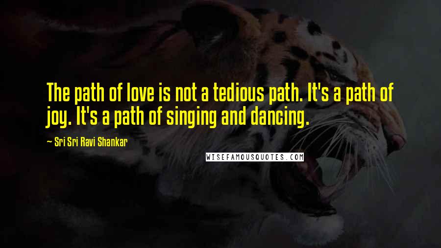 Sri Sri Ravi Shankar Quotes: The path of love is not a tedious path. It's a path of joy. It's a path of singing and dancing.