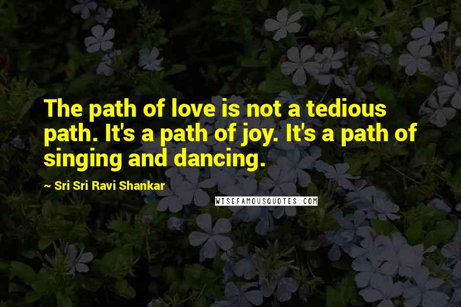 Sri Sri Ravi Shankar Quotes: The path of love is not a tedious path. It's a path of joy. It's a path of singing and dancing.