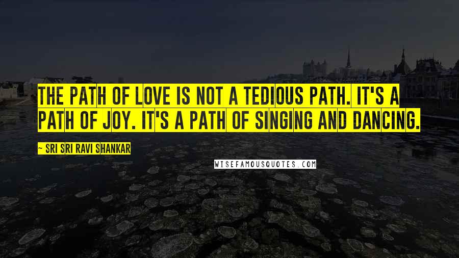 Sri Sri Ravi Shankar Quotes: The path of love is not a tedious path. It's a path of joy. It's a path of singing and dancing.