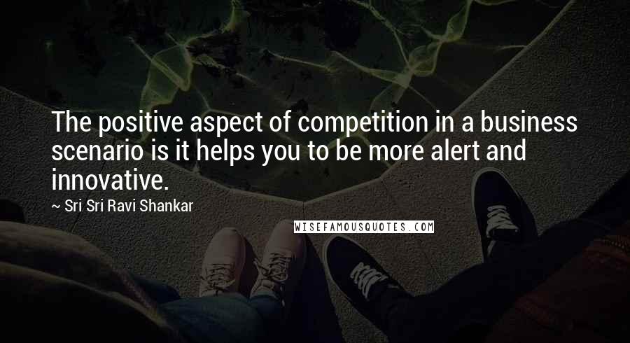 Sri Sri Ravi Shankar Quotes: The positive aspect of competition in a business scenario is it helps you to be more alert and innovative.