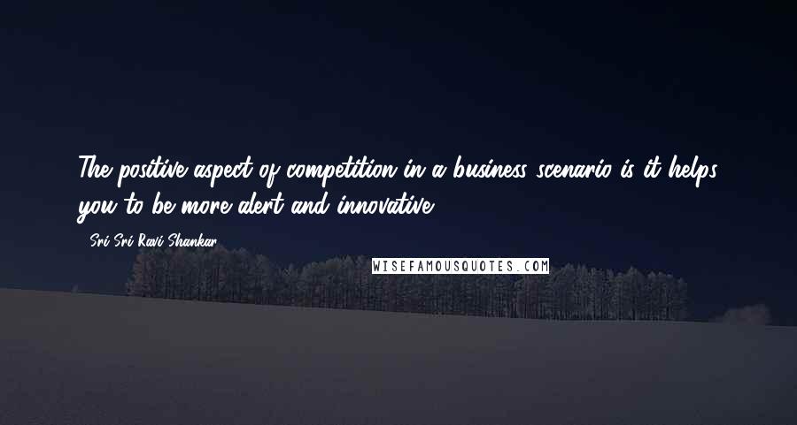 Sri Sri Ravi Shankar Quotes: The positive aspect of competition in a business scenario is it helps you to be more alert and innovative.