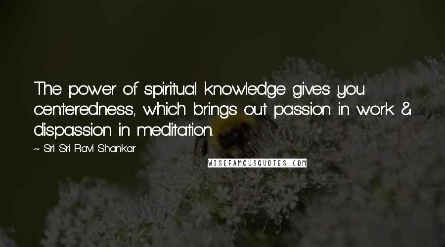 Sri Sri Ravi Shankar Quotes: The power of spiritual knowledge gives you centeredness, which brings out passion in work & dispassion in meditation.