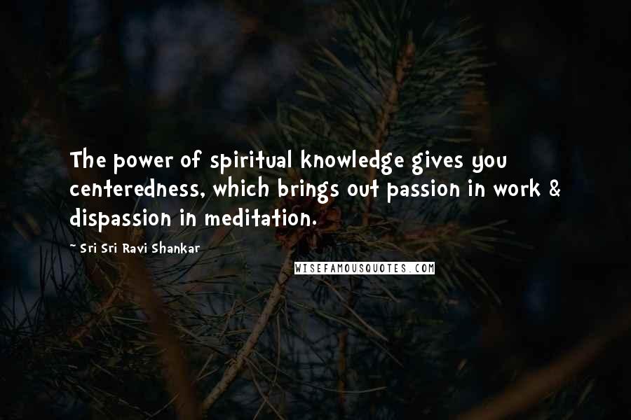 Sri Sri Ravi Shankar Quotes: The power of spiritual knowledge gives you centeredness, which brings out passion in work & dispassion in meditation.