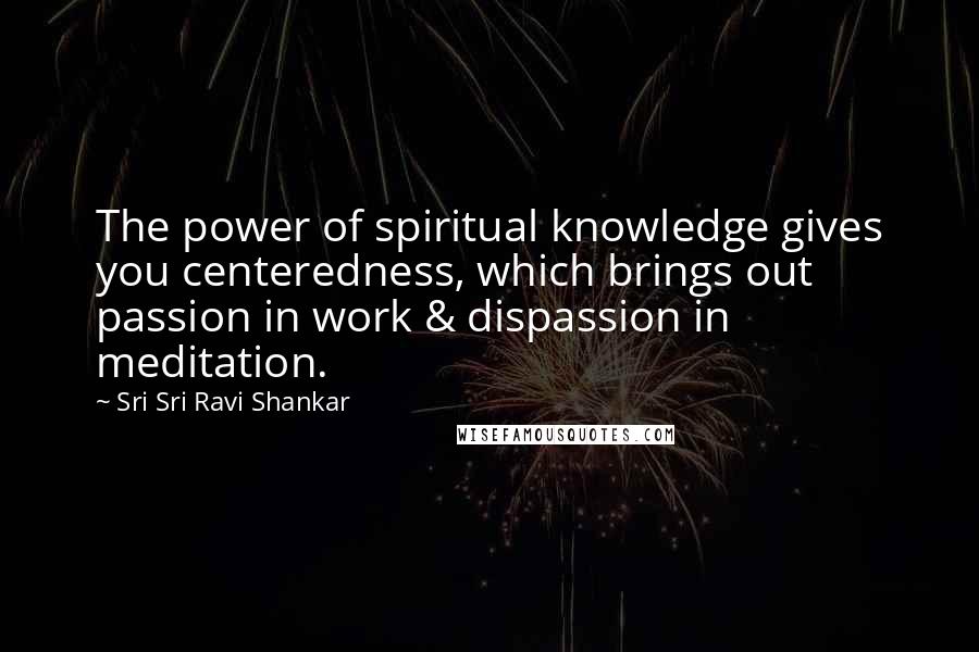 Sri Sri Ravi Shankar Quotes: The power of spiritual knowledge gives you centeredness, which brings out passion in work & dispassion in meditation.