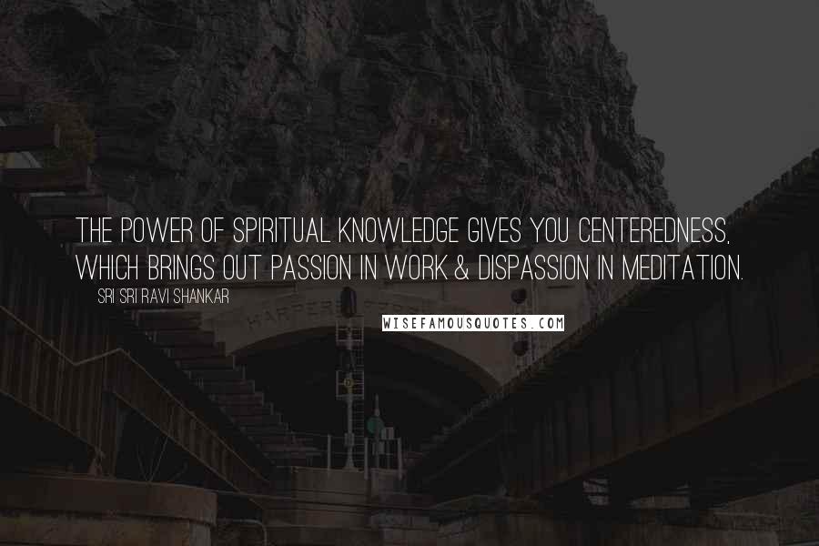 Sri Sri Ravi Shankar Quotes: The power of spiritual knowledge gives you centeredness, which brings out passion in work & dispassion in meditation.