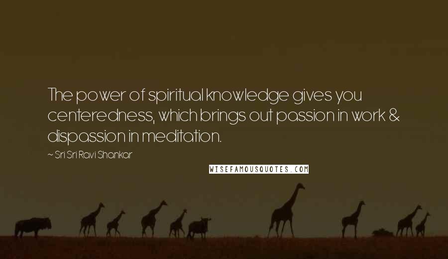 Sri Sri Ravi Shankar Quotes: The power of spiritual knowledge gives you centeredness, which brings out passion in work & dispassion in meditation.