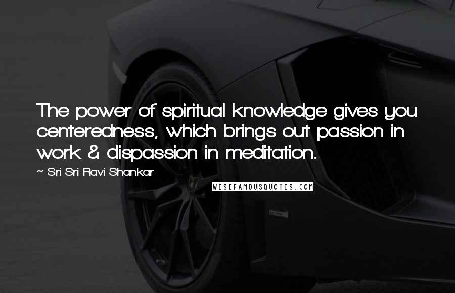 Sri Sri Ravi Shankar Quotes: The power of spiritual knowledge gives you centeredness, which brings out passion in work & dispassion in meditation.