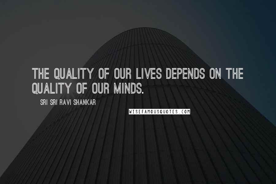 Sri Sri Ravi Shankar Quotes: The quality of our lives depends on the quality of our minds.