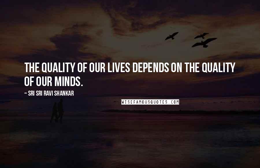 Sri Sri Ravi Shankar Quotes: The quality of our lives depends on the quality of our minds.