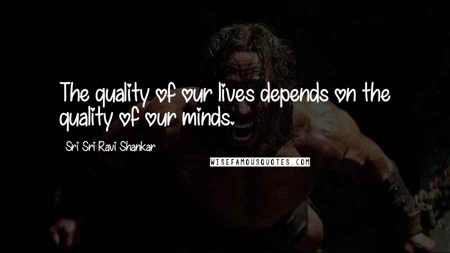 Sri Sri Ravi Shankar Quotes: The quality of our lives depends on the quality of our minds.
