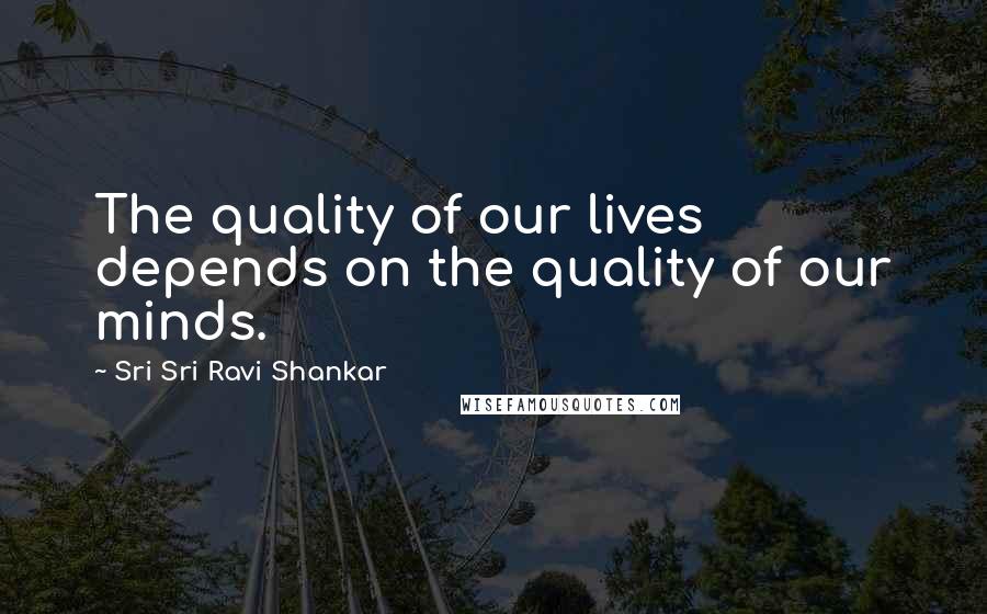 Sri Sri Ravi Shankar Quotes: The quality of our lives depends on the quality of our minds.