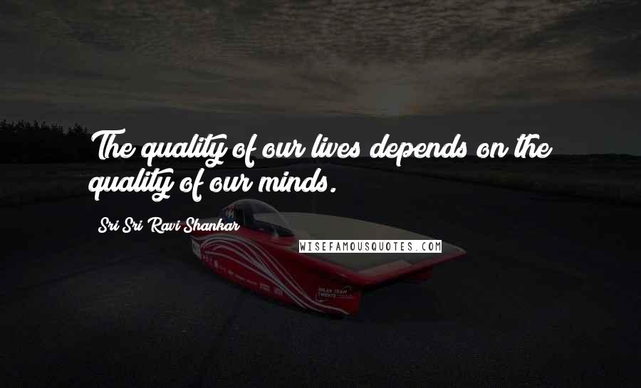 Sri Sri Ravi Shankar Quotes: The quality of our lives depends on the quality of our minds.