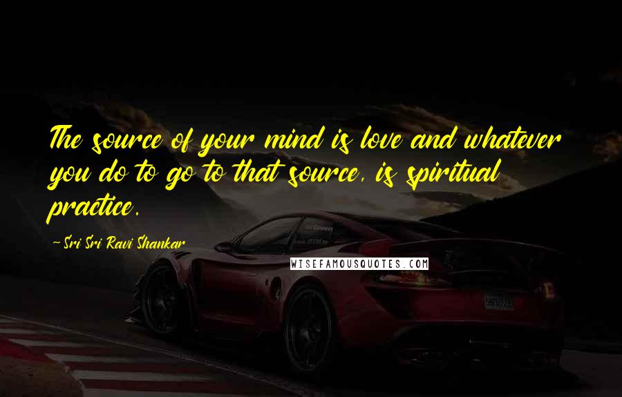 Sri Sri Ravi Shankar Quotes: The source of your mind is love and whatever you do to go to that source, is spiritual practice.