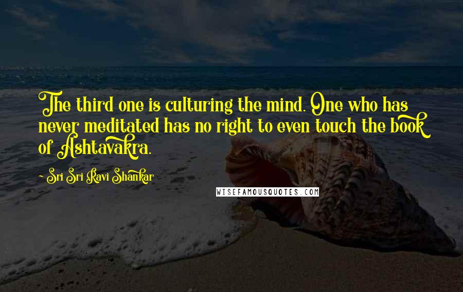 Sri Sri Ravi Shankar Quotes: The third one is culturing the mind. One who has never meditated has no right to even touch the book of Ashtavakra.