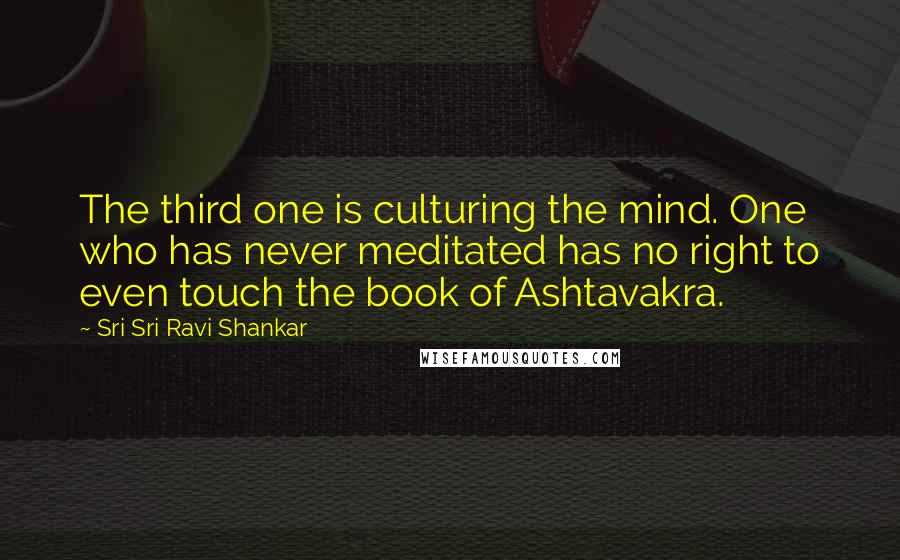 Sri Sri Ravi Shankar Quotes: The third one is culturing the mind. One who has never meditated has no right to even touch the book of Ashtavakra.