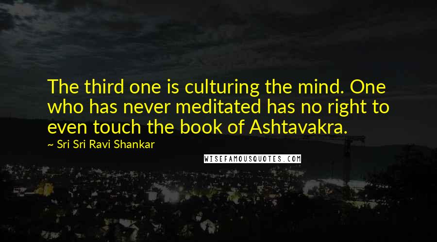 Sri Sri Ravi Shankar Quotes: The third one is culturing the mind. One who has never meditated has no right to even touch the book of Ashtavakra.