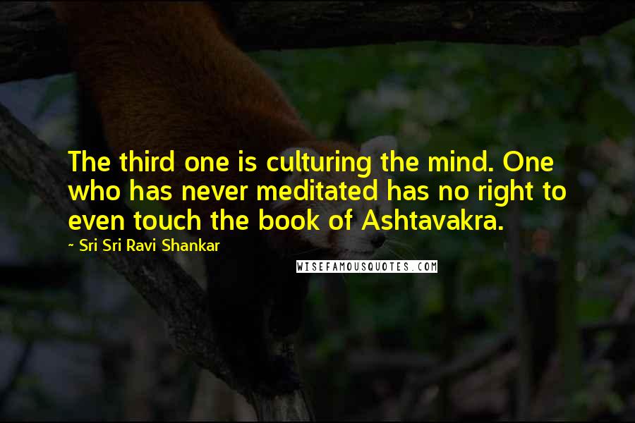 Sri Sri Ravi Shankar Quotes: The third one is culturing the mind. One who has never meditated has no right to even touch the book of Ashtavakra.