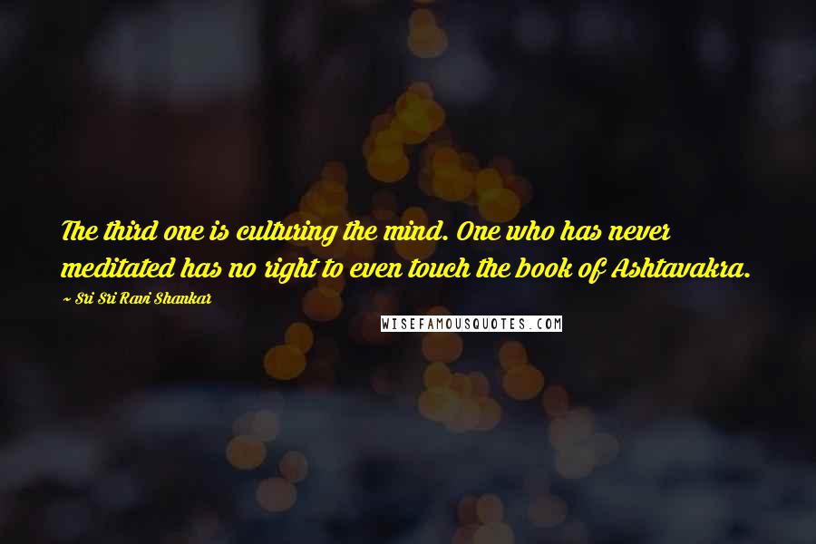 Sri Sri Ravi Shankar Quotes: The third one is culturing the mind. One who has never meditated has no right to even touch the book of Ashtavakra.