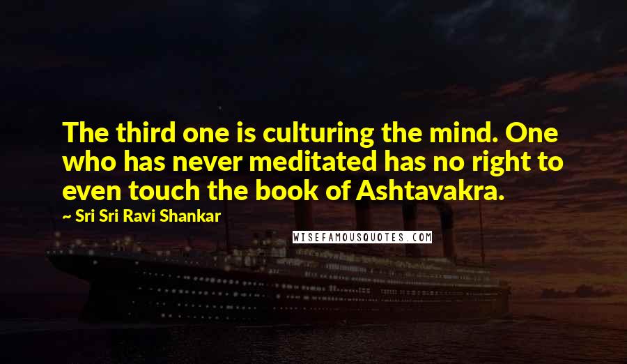Sri Sri Ravi Shankar Quotes: The third one is culturing the mind. One who has never meditated has no right to even touch the book of Ashtavakra.