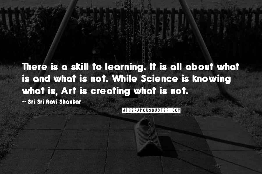 Sri Sri Ravi Shankar Quotes: There is a skill to learning. It is all about what is and what is not. While Science is knowing what is, Art is creating what is not.