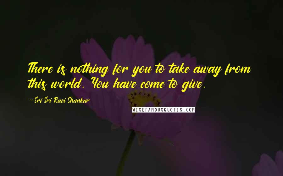 Sri Sri Ravi Shankar Quotes: There is nothing for you to take away from this world. You have come to give.