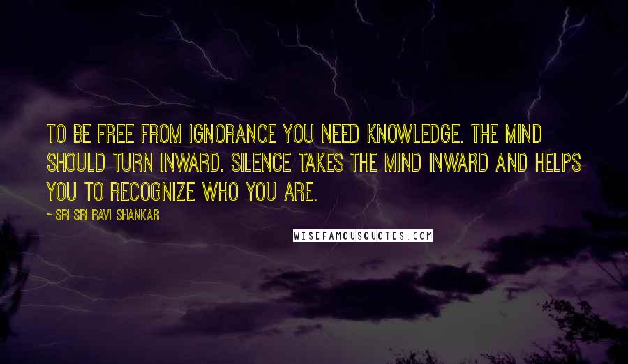 Sri Sri Ravi Shankar Quotes: To be free from ignorance you need knowledge. The mind should turn inward. Silence takes the mind inward and helps you to recognize who you are.