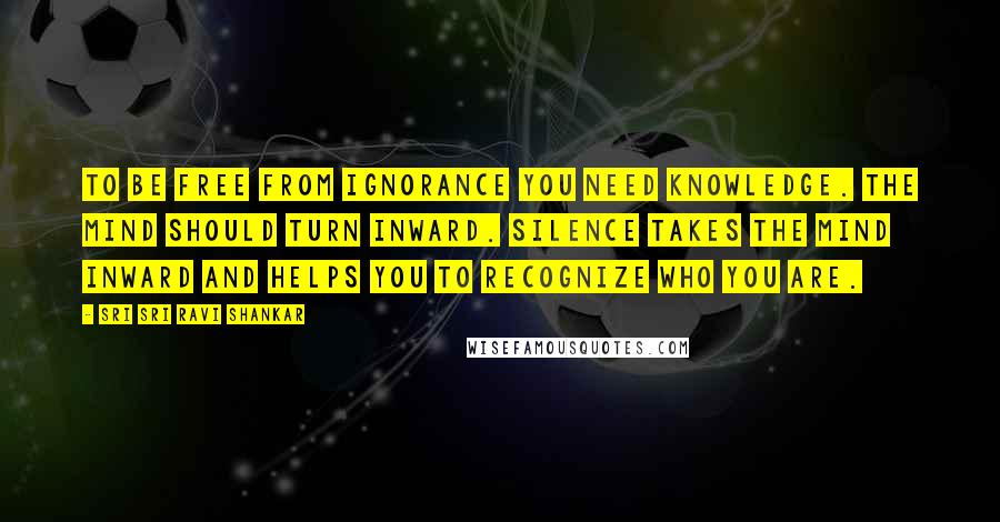 Sri Sri Ravi Shankar Quotes: To be free from ignorance you need knowledge. The mind should turn inward. Silence takes the mind inward and helps you to recognize who you are.