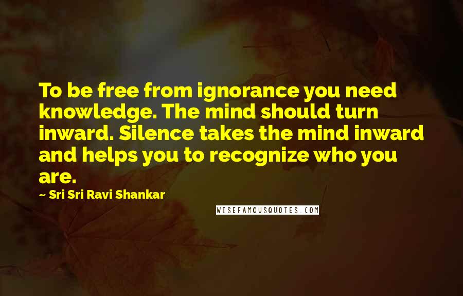 Sri Sri Ravi Shankar Quotes: To be free from ignorance you need knowledge. The mind should turn inward. Silence takes the mind inward and helps you to recognize who you are.