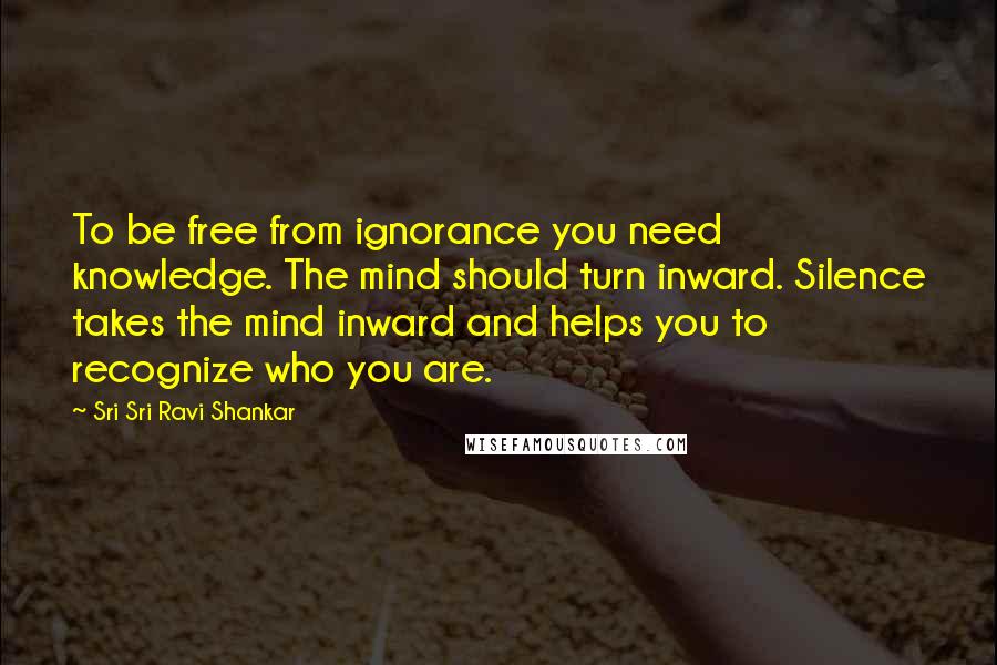 Sri Sri Ravi Shankar Quotes: To be free from ignorance you need knowledge. The mind should turn inward. Silence takes the mind inward and helps you to recognize who you are.