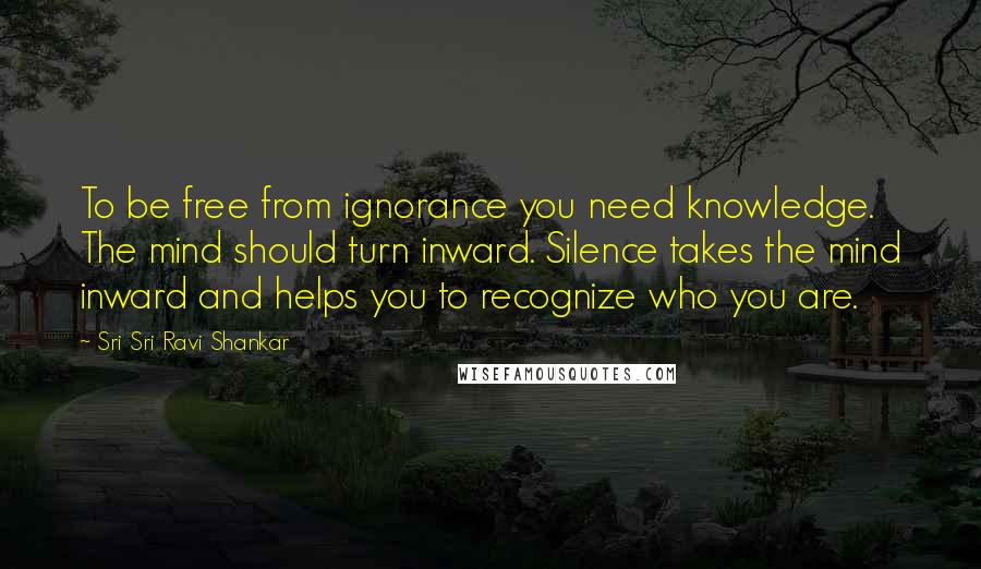 Sri Sri Ravi Shankar Quotes: To be free from ignorance you need knowledge. The mind should turn inward. Silence takes the mind inward and helps you to recognize who you are.