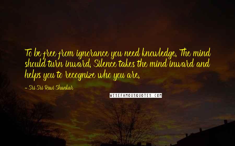 Sri Sri Ravi Shankar Quotes: To be free from ignorance you need knowledge. The mind should turn inward. Silence takes the mind inward and helps you to recognize who you are.