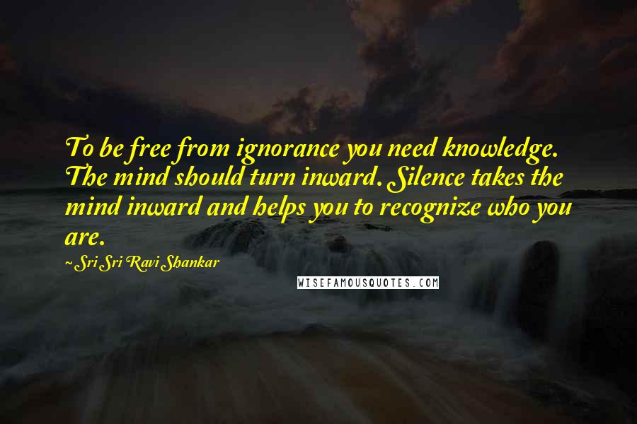 Sri Sri Ravi Shankar Quotes: To be free from ignorance you need knowledge. The mind should turn inward. Silence takes the mind inward and helps you to recognize who you are.