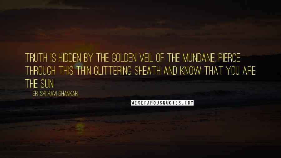 Sri Sri Ravi Shankar Quotes: Truth is hidden by the golden veil of the mundane. Pierce through this thin glittering sheath and know that you are the Sun