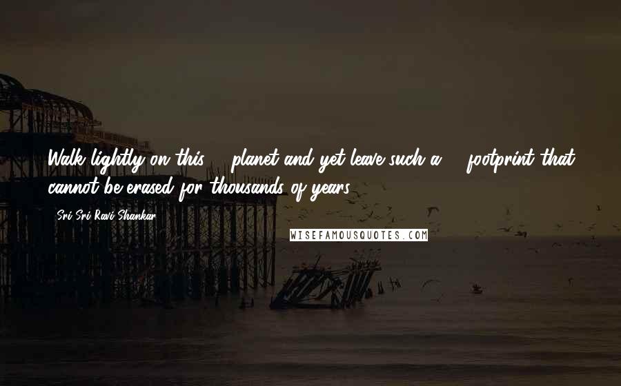 Sri Sri Ravi Shankar Quotes: Walk lightly on this # planet and yet leave such a # footprint that cannot be erased for thousands of years!