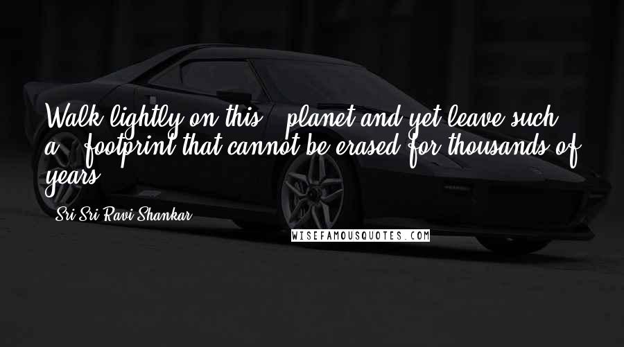 Sri Sri Ravi Shankar Quotes: Walk lightly on this # planet and yet leave such a # footprint that cannot be erased for thousands of years!