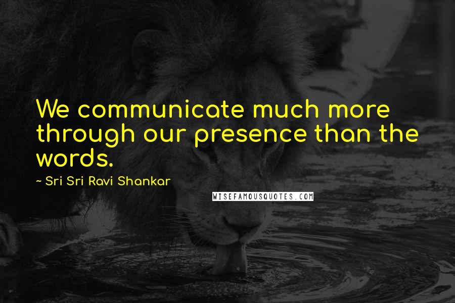 Sri Sri Ravi Shankar Quotes: We communicate much more through our presence than the words.