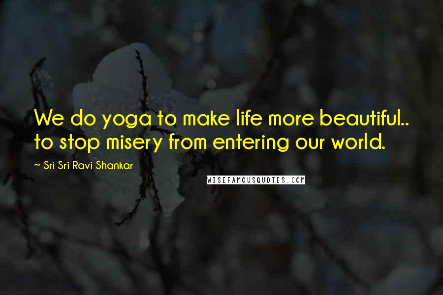 Sri Sri Ravi Shankar Quotes: We do yoga to make life more beautiful.. to stop misery from entering our world.