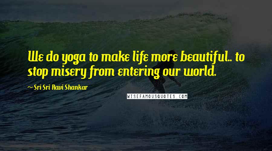 Sri Sri Ravi Shankar Quotes: We do yoga to make life more beautiful.. to stop misery from entering our world.