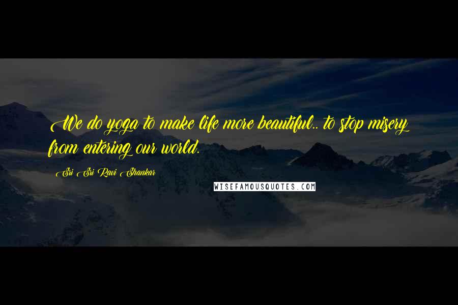 Sri Sri Ravi Shankar Quotes: We do yoga to make life more beautiful.. to stop misery from entering our world.