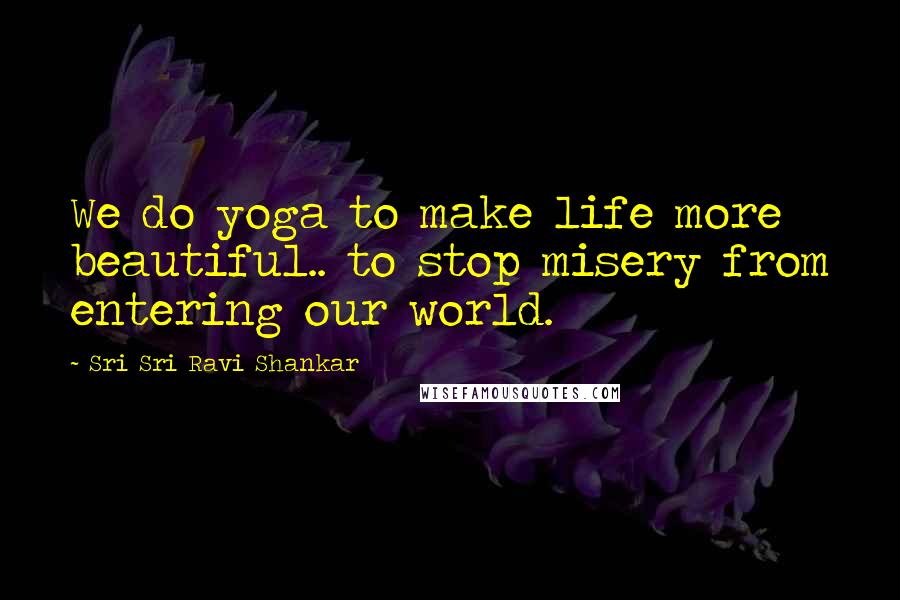 Sri Sri Ravi Shankar Quotes: We do yoga to make life more beautiful.. to stop misery from entering our world.