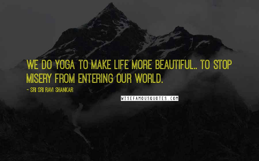 Sri Sri Ravi Shankar Quotes: We do yoga to make life more beautiful.. to stop misery from entering our world.