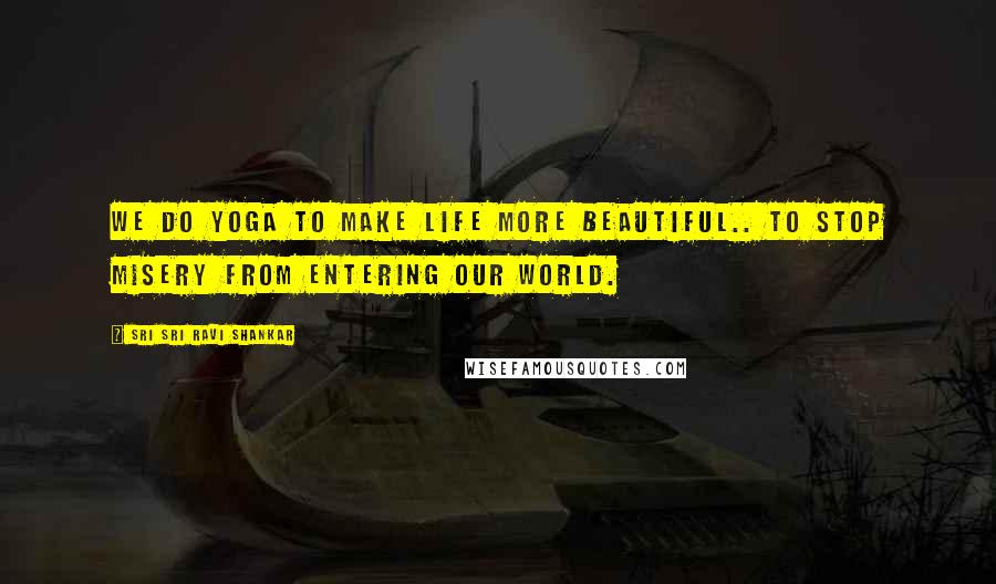Sri Sri Ravi Shankar Quotes: We do yoga to make life more beautiful.. to stop misery from entering our world.
