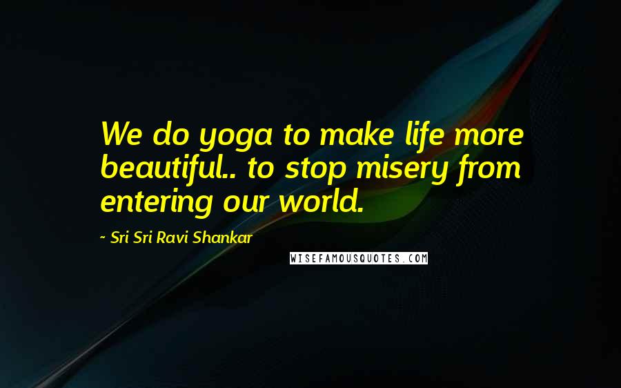 Sri Sri Ravi Shankar Quotes: We do yoga to make life more beautiful.. to stop misery from entering our world.