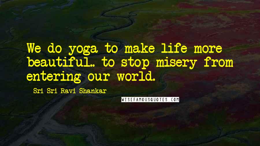 Sri Sri Ravi Shankar Quotes: We do yoga to make life more beautiful.. to stop misery from entering our world.