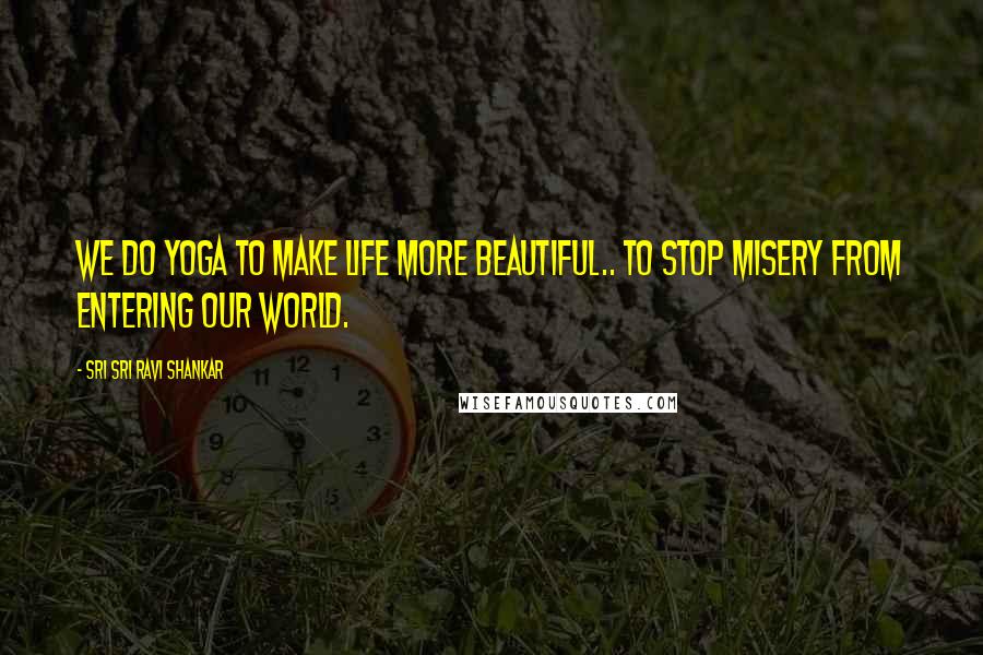 Sri Sri Ravi Shankar Quotes: We do yoga to make life more beautiful.. to stop misery from entering our world.
