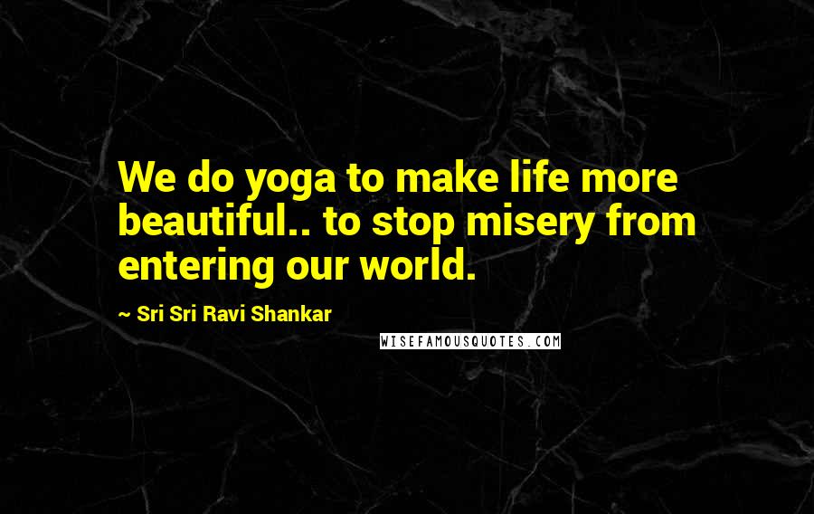 Sri Sri Ravi Shankar Quotes: We do yoga to make life more beautiful.. to stop misery from entering our world.