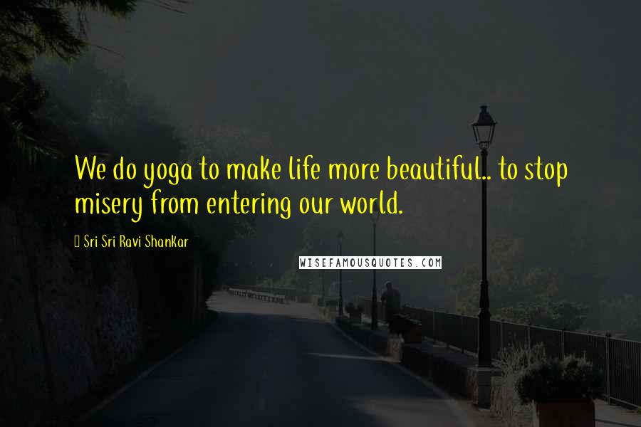 Sri Sri Ravi Shankar Quotes: We do yoga to make life more beautiful.. to stop misery from entering our world.