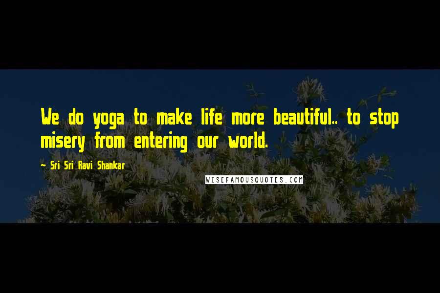 Sri Sri Ravi Shankar Quotes: We do yoga to make life more beautiful.. to stop misery from entering our world.