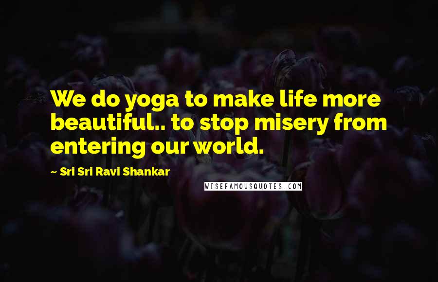 Sri Sri Ravi Shankar Quotes: We do yoga to make life more beautiful.. to stop misery from entering our world.