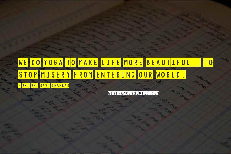 Sri Sri Ravi Shankar Quotes: We do yoga to make life more beautiful.. to stop misery from entering our world.